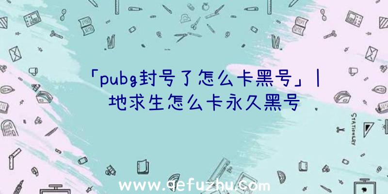 「pubg封号了怎么卡黑号」|绝地求生怎么卡永久黑号